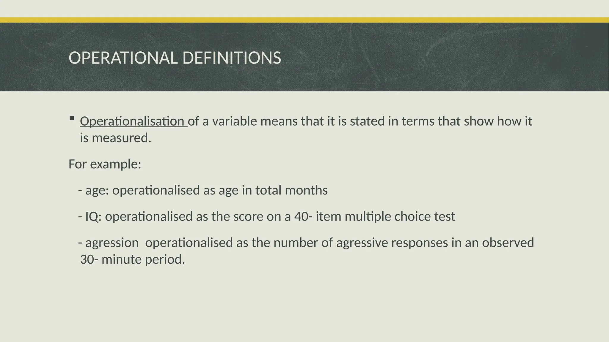 OPERATIONAL DEFINITIONS
 Operationalisation of a variable means that it is stated in terms that show how it
is measured.
For example:
- age: operationalised as age in total months
- IQ: operationalised as the score on a 40- item multiple choice test
- agression operationalised as the number of agressive responses in an observed
30- minute period.
 