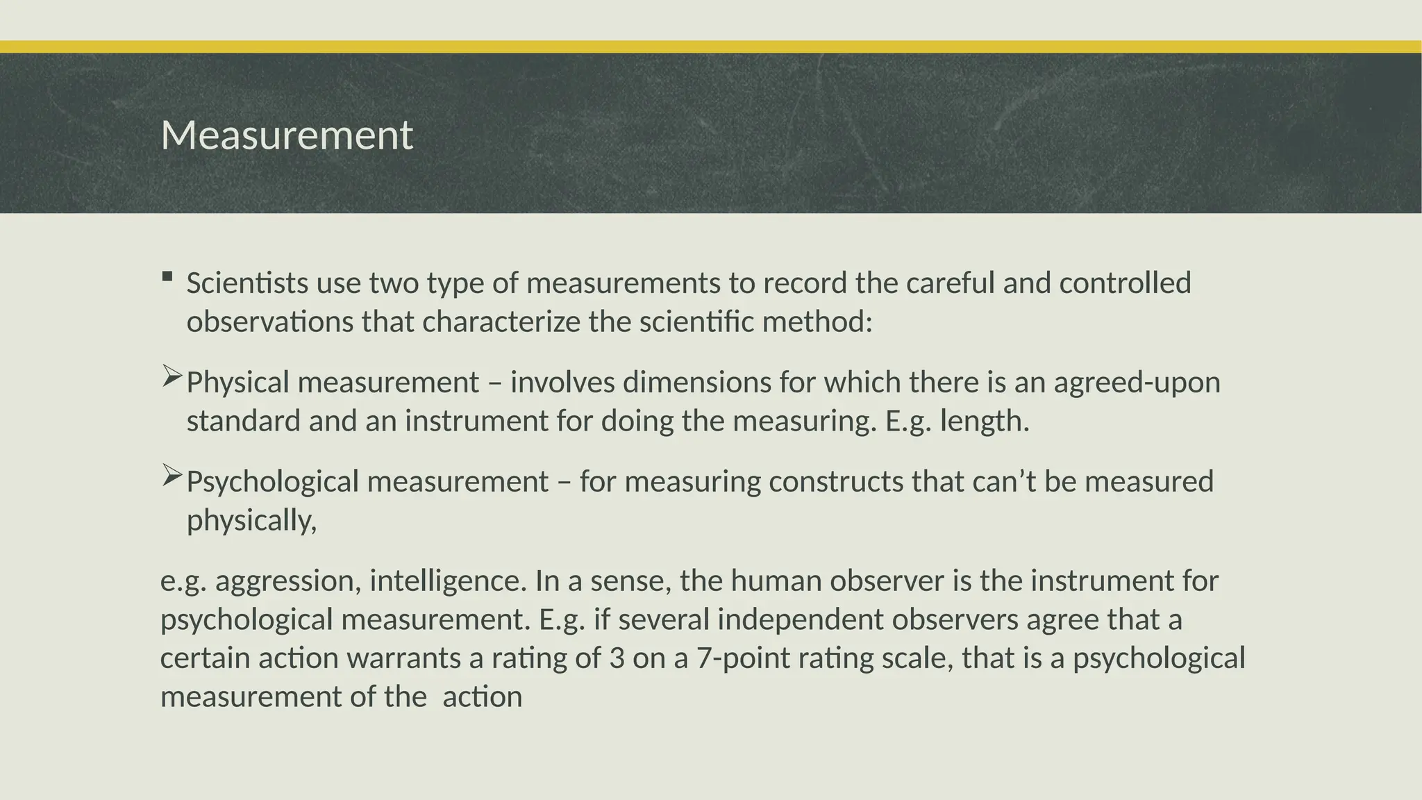 Measurement
 Scientists use two type of measurements to record the careful and controlled
observations that characterize the scientific method:
Physical measurement – involves dimensions for which there is an agreed-upon
standard and an instrument for doing the measuring. E.g. length.
Psychological measurement – for measuring constructs that can’t be measured
physically,
e.g. aggression, intelligence. In a sense, the human observer is the instrument for
psychological measurement. E.g. if several independent observers agree that a
certain action warrants a rating of 3 on a 7-point rating scale, that is a psychological
measurement of the action
 