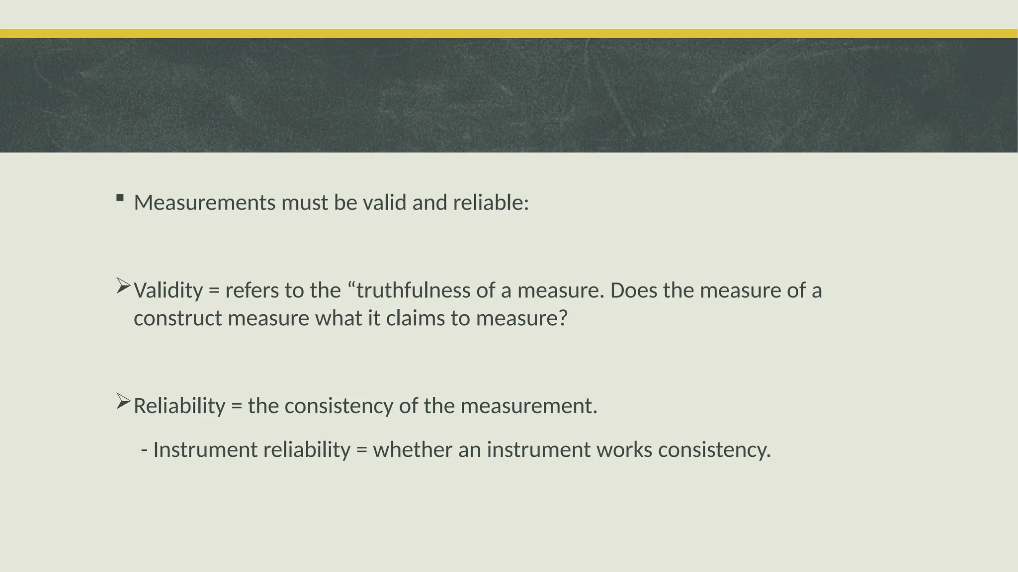  Measurements must be valid and reliable:
Validity = refers to the “truthfulness of a measure. Does the measure of a
construct measure what it claims to measure?
Reliability = the consistency of the measurement.
- Instrument reliability = whether an instrument works consistency.
 