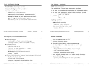 Static and Dynamic Binding
• static binding: bound before run time
• dynamic binding: bound during run time
• consider variable attributes
– name is always statically determined
– value is always dynamically bound (else it is a constant!)
– location and lifetime can safely be either static or dynamic
– type and scope can be either static or dynamic.
Static binding is safer and more readable for these attributes.
CSC3403 Comparative Programming Languages Variables  Identifiers 25
Type bindings — motivation
Q: Why do we need types?
A: At reference time, a variable must have a type so that either
1. on “read” (e.g. variable access), cell contents can be interpreted correctly
2. on “write” (e.g. assignment to variable), correct conversions are made
E.g. consider
int a,b; float c;
...
c = a + b;
Key design questions
• how is the type determined?
– explicit vs. implicit declarations
• when does variable–type binding occur?
– static vs. dynamic
CSC3403 Comparative Programming Languages Variables  Identifiers 26
How is (static) type speciﬁed/determined?
• explicit declarations
– mandatory (C++, Pascal, most modern languages)
– optional ([uncommon] KR C functions default to int)
• implicit declarations
– Fortran, Basic, PL/1
– Fortran: ﬁrst letter convention: I J K L M N
– others: ﬁrst use convention
– disadvantage: typographical errors undetected
coutner = counter + 1
• inference (implicit declaration supported by optional explicit declarations)
– ML, Miranda, Haskell, Gofer
– all types can be statically inferred
– comparison of declared vs inferred types ﬁnds errors
CSC3403 Comparative Programming Languages Variables  Identifiers 27
Dynamic type binding
• APL, shell languages (e.g. Perl, Tcl)
• automatic conversions required
 advantage: ﬂexibility, generic subprograms possible, e.g.:
int inc(a) {return a+1;} // a can be any numeric type
# disadvantages
– typographical errors not caught (see previous example)
– cost of dynamic type inference
– interpreted implementions usually required
• Note: advanced languages (Ada, C++, Haskell) provide polymorphic
type-checked subprograms
– provides generic subprograms with static type checking
CSC3403 Comparative Programming Languages Variables  Identifiers 28
 