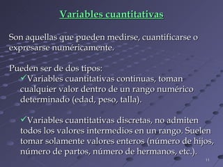 Variables cuantitativas Son aquellas que pueden medirse, cuantificarse o expresarse numéricamente.  Pueden ser de dos tipos:  Variables cuantitativas continuas, toman cualquier valor dentro de un rango numérico determinado (edad, peso, talla).  Variables cuantitativas discretas, no admiten todos los valores intermedios en un rango. Suelen tomar solamente valores enteros (número de hijos, número de partos, número de hermanos, etc.). 