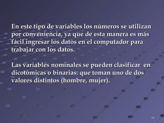 En este tipo de variables los números se utilizan  por conveniencia, ya que de esta manera es más  fácil ingresar los datos en el computador para  trabajar con los datos. Las variables nominales se pueden clasificar  en  dicotómicas o binarias: que toman uno de dos  valores distintos (hombre, mujer). 