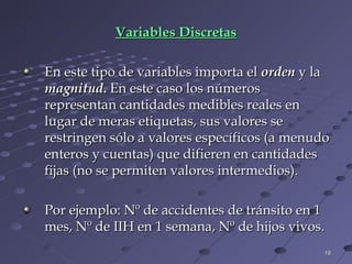 Variables Discretas En este tipo de variables importa el   orden  y la  magnitud .  En este caso los números representan cantidades medibles reales en lugar de meras etiquetas, sus valores se restringen sólo a valores específicos (a menudo enteros y cuentas) que difieren en cantidades fijas (no se permiten valores intermedios). Por ejemplo: Nº de accidentes de tránsito en 1 mes, Nº de IIH en 1 semana, Nº de hijos vivos. 