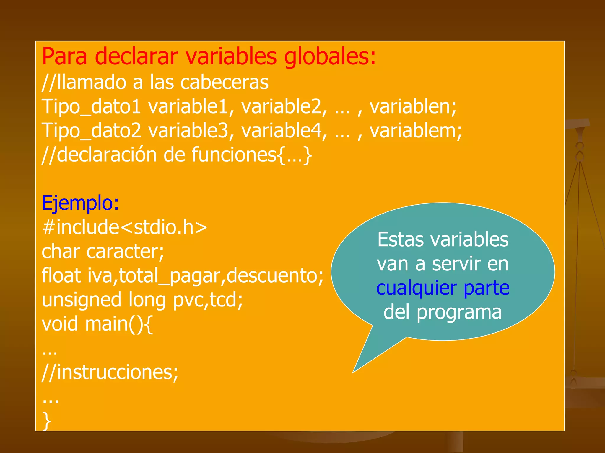 Para declarar variables globales:   //llamado a las cabeceras Tipo_dato1 variable1, variable2, … , variablen; Tipo_dato2 variable3, variable4, … , variablem; //declaración de funciones{…} Ejemplo: #include<stdio.h> char caracter; float iva,total_pagar,descuento; unsigned long pvc,tcd; void main(){ … //instrucciones; ... } Estas variables van a servir en  cualquier parte  del programa 