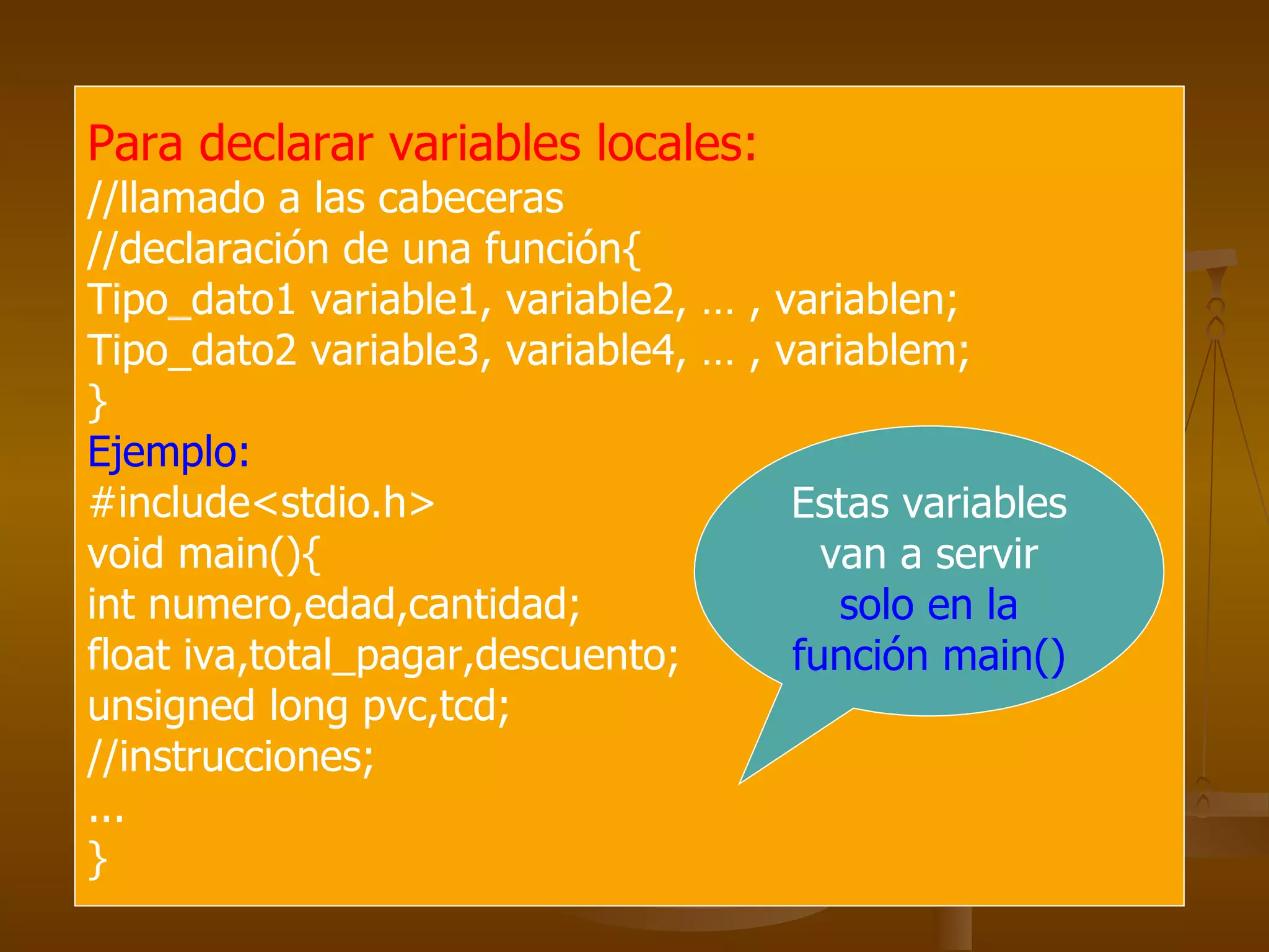Para declarar variables locales:   //llamado a las cabeceras //declaración de una función{ Tipo_dato1 variable1, variable2, … , variablen; Tipo_dato2 variable3, variable4, … , variablem; } Ejemplo: #include<stdio.h> void main(){ int numero,edad,cantidad; float iva,total_pagar,descuento; unsigned long pvc,tcd; //instrucciones; ... } Estas variables van a servir  solo en la función main() 