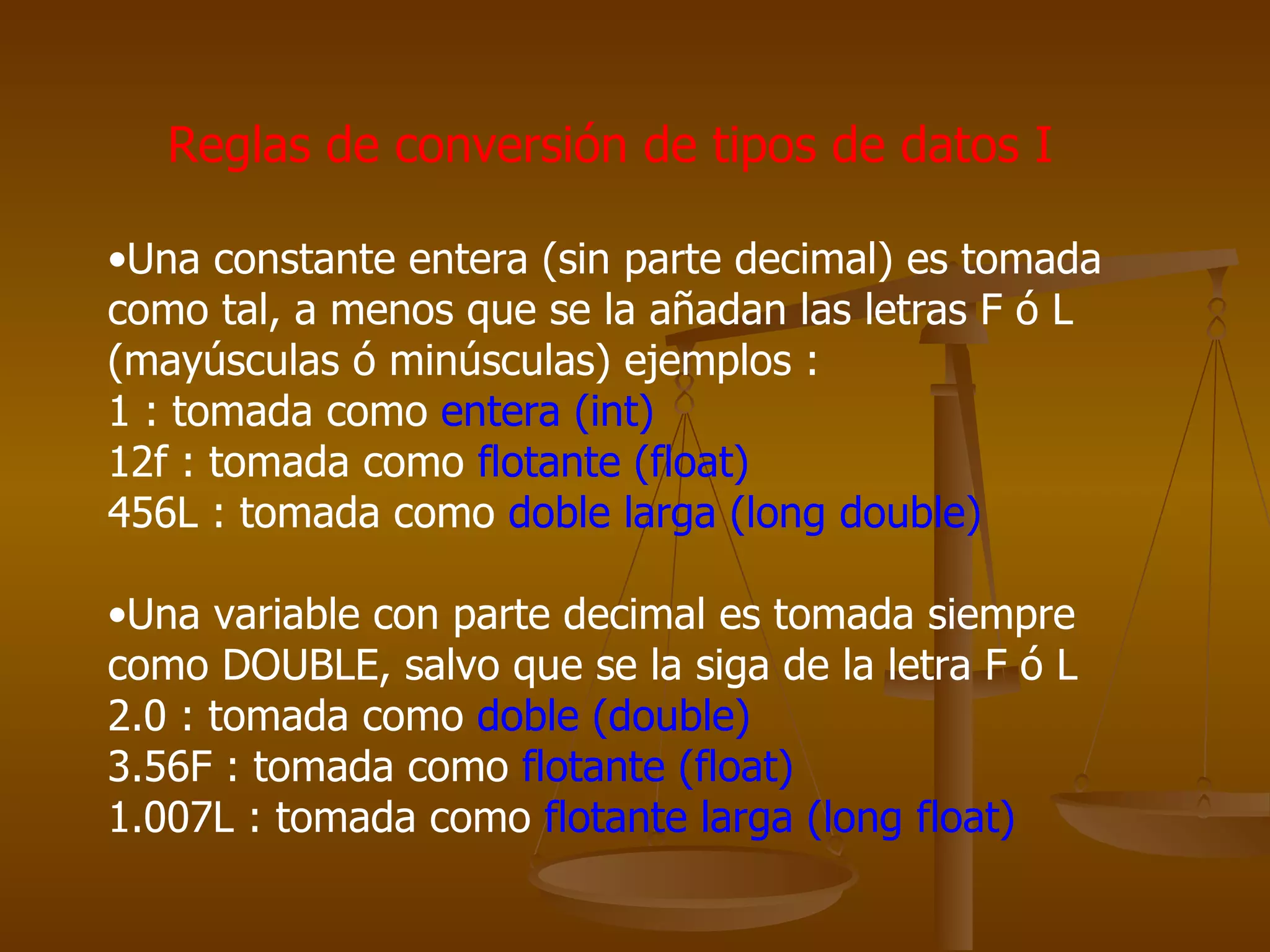 Reglas de conversión de tipos de datos I Una constante entera (sin parte decimal) es tomada como tal, a menos que se la añadan las letras F ó L (mayúsculas ó minúsculas) ejemplos :  1 : tomada como  entera (int) 12f : tomada como  flotante (float)  456L : tomada como  doble larga (long double) Una variable con parte decimal es tomada siempre como DOUBLE, salvo que se la siga de la letra F ó L  2.0 : tomada como  doble (double)   3.56F : tomada como  flotante (float)   1.007L : tomada como  flotante larga (long float) 