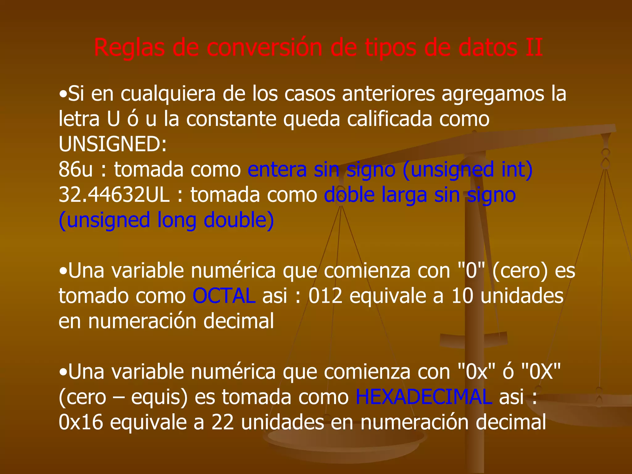 Reglas de conversión de tipos de datos II Si en cualquiera de los casos anteriores agregamos la letra U ó u la constante queda calificada como UNSIGNED:  86u : tomada como  entera sin signo (unsigned int)   32.44632UL : tomada como  doble larga sin signo (unsigned long double) Una variable numérica que comienza con "0" (cero) es tomado como  OCTAL  asi : 012 equivale a 10 unidades en numeración decimal  Una variable numérica que comienza con "0x" ó "0X" (cero – equis) es tomada como  HEXADECIMAL  asi : 0x16 equivale a 22 unidades en numeración decimal 