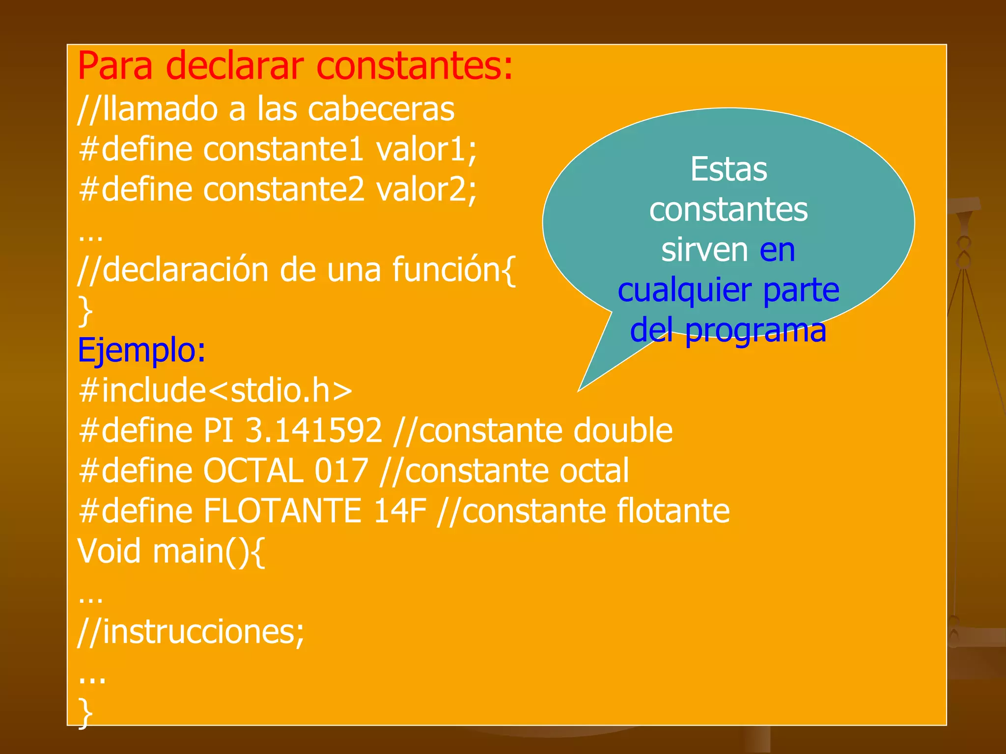Para declarar constantes:   //llamado a las cabeceras #define constante1 valor1; #define constante2 valor2; … //declaración de una función{ } Ejemplo: #include<stdio.h> #define PI 3.141592 //constante double #define OCTAL 017 //constante octal #define FLOTANTE 14F //constante flotante Void main(){ … //instrucciones; ... } Estas constantes sirven  en cualquier parte del programa 