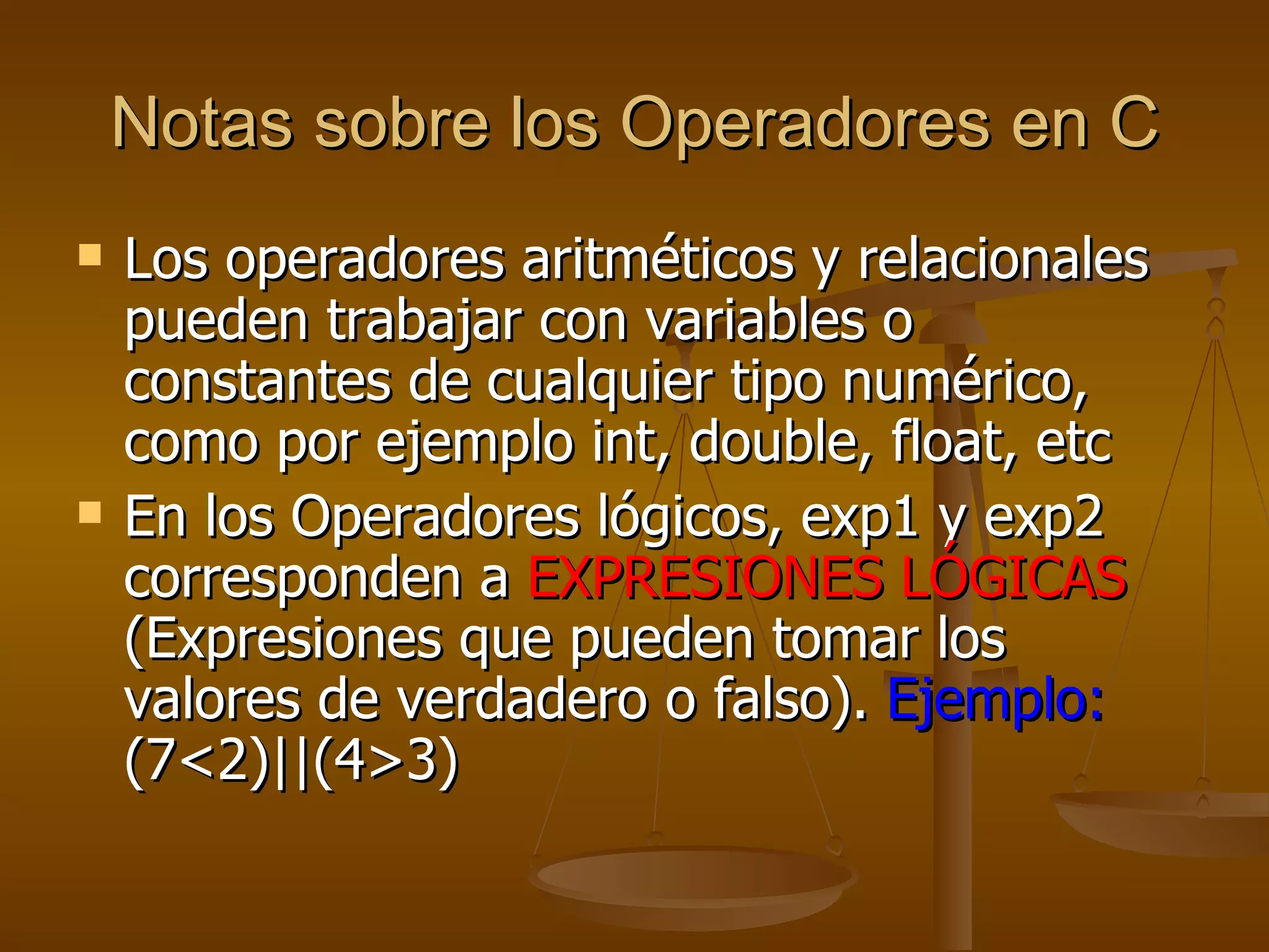 Notas sobre los Operadores en C Los operadores aritméticos y relacionales pueden trabajar con variables o constantes de cualquier tipo numérico, como por ejemplo int, double, float, etc En los Operadores lógicos, exp1 y exp2 corresponden a  EXPRESIONES LÓGICAS  (Expresiones que pueden tomar los valores de verdadero o falso).  Ejemplo:  (7<2)||(4>3) 