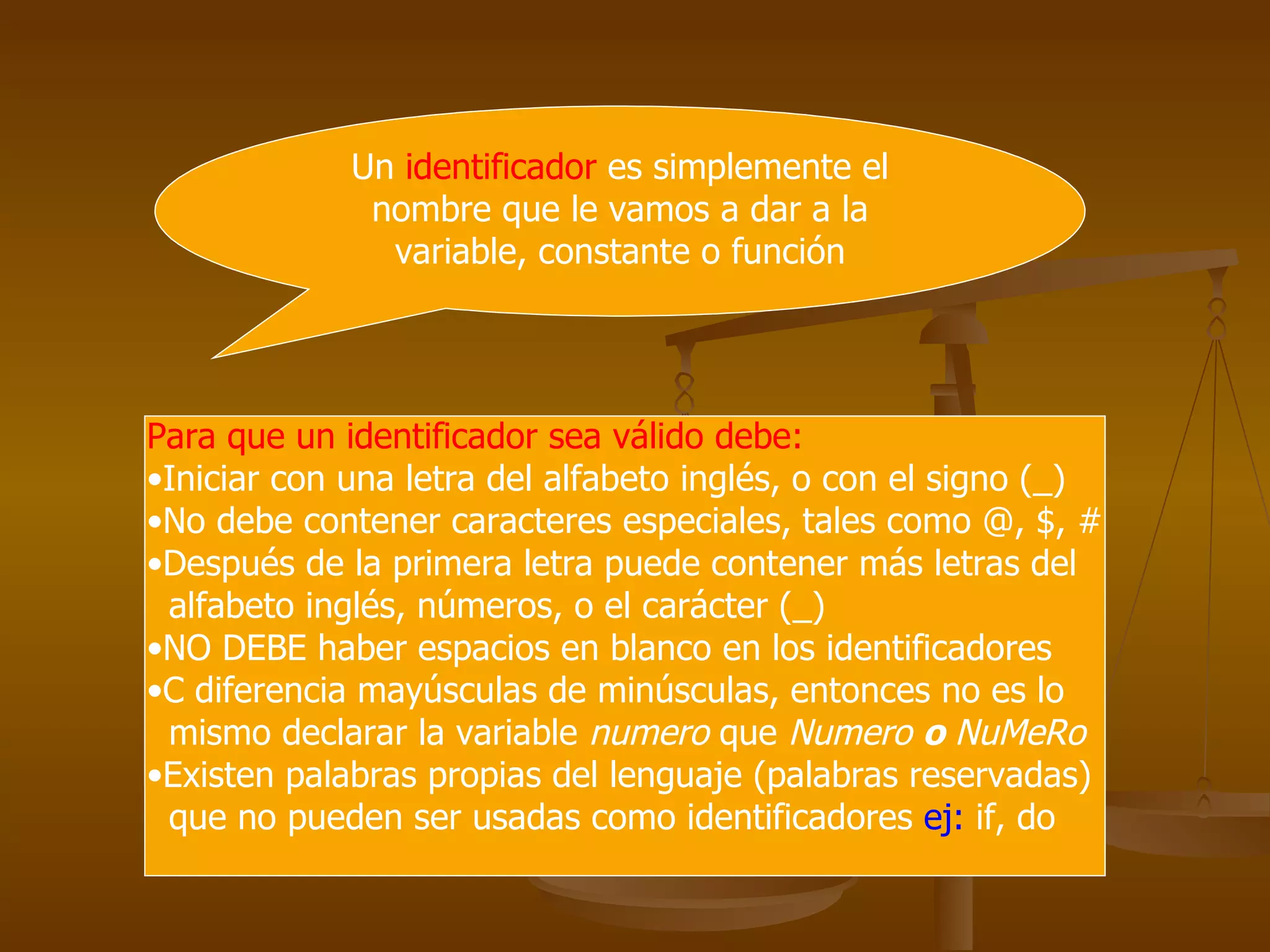 Un  identificador  es simplemente el nombre que le vamos a dar a la variable, constante o función Para que un identificador sea válido debe:  Iniciar con una letra del alfabeto inglés, o con el signo (_) No debe contener caracteres especiales, tales como @, $, # Después de la primera letra puede contener más letras del  alfabeto inglés, números, o el carácter (_) NO DEBE haber espacios en blanco en los identificadores C diferencia mayúsculas de minúsculas, entonces no es lo  mismo declarar la variable  numero  que  Numero  o  NuMeRo Existen palabras propias del lenguaje (palabras reservadas) que no pueden ser usadas como identificadores  ej:  if, do 