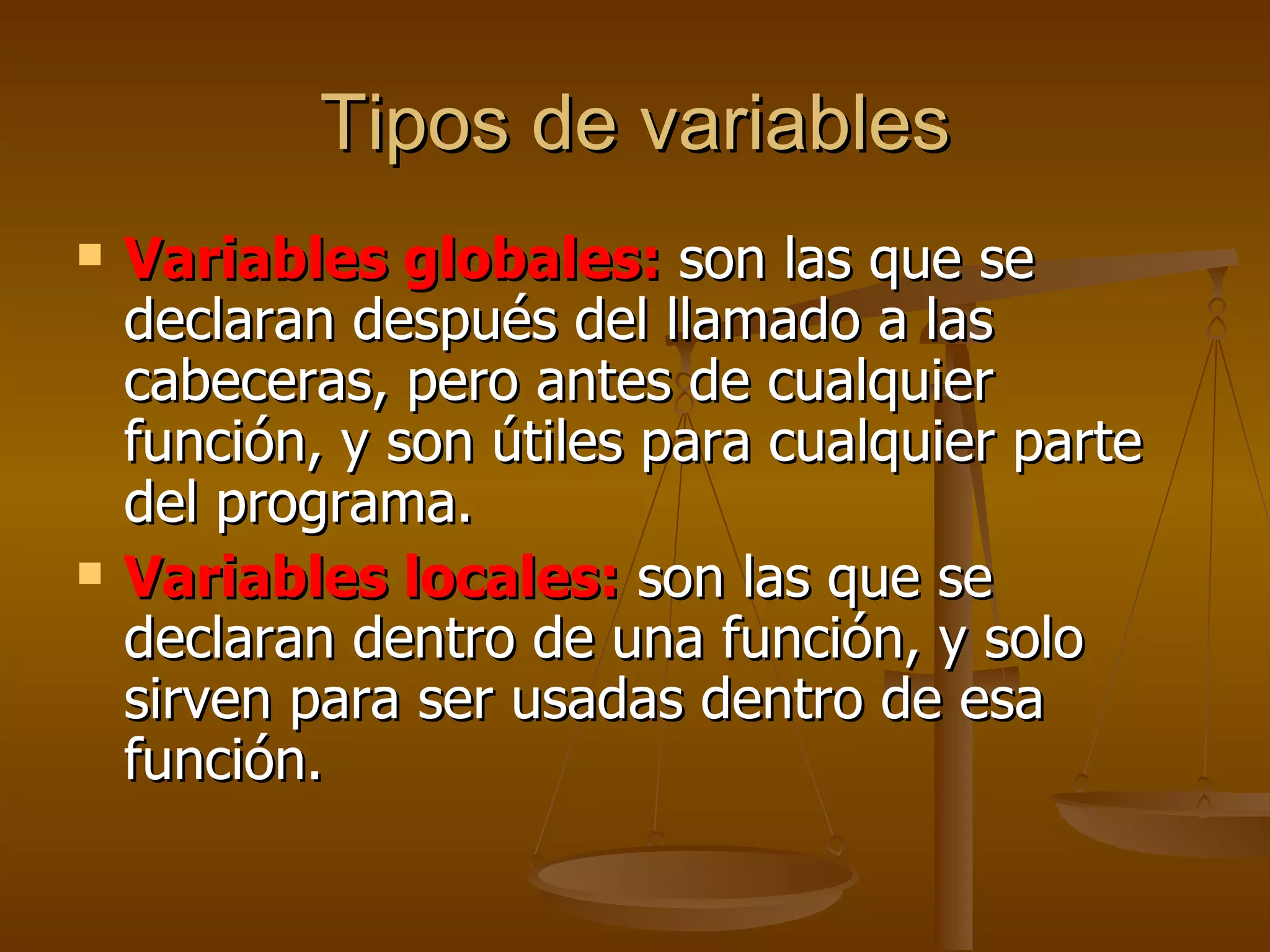 Tipos de variables Variables globales:  son las que se declaran después del llamado a las cabeceras, pero antes de cualquier función, y son útiles para cualquier parte del programa. Variables locales:  son las que se declaran dentro de una función, y solo sirven para ser usadas dentro de esa función. 