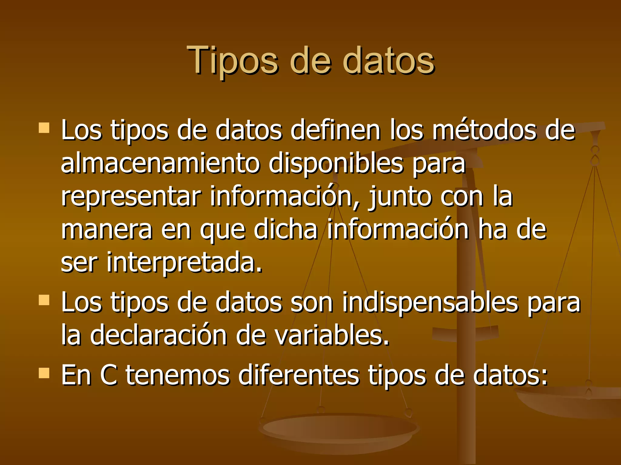 Tipos de datos Los tipos de datos definen los métodos de almacenamiento disponibles para representar información, junto con la manera en que dicha información ha de ser interpretada.  Los tipos de datos son indispensables para la declaración de variables. En C tenemos diferentes tipos de datos: 
