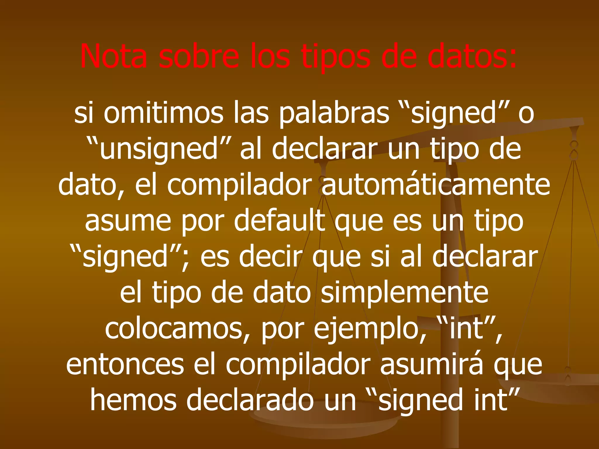 Nota sobre los tipos de datos:  si omitimos las palabras “signed” o “unsigned” al declarar un tipo de dato, el compilador automáticamente asume por default que es un tipo “signed”; es decir que si al declarar el tipo de dato simplemente colocamos, por ejemplo, “int”, entonces el compilador asumirá que hemos declarado un “signed int” 