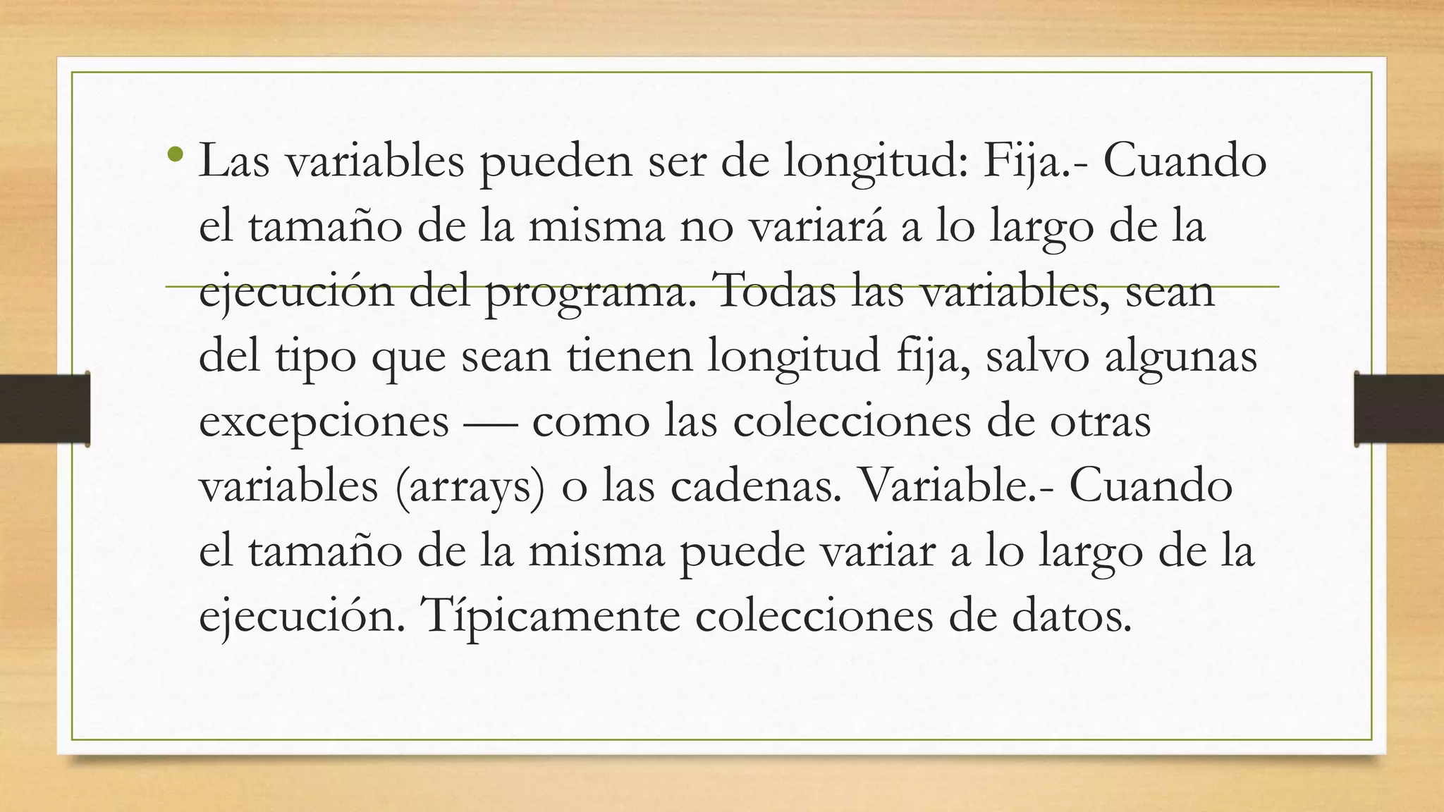 • Las variables pueden ser de longitud: Fija.- Cuando
el tamaño de la misma no variará a lo largo de la
ejecución del programa. Todas las variables, sean
del tipo que sean tienen longitud fija, salvo algunas
excepciones — como las colecciones de otras
variables (arrays) o las cadenas. Variable.- Cuando
el tamaño de la misma puede variar a lo largo de la
ejecución. Típicamente colecciones de datos.
 