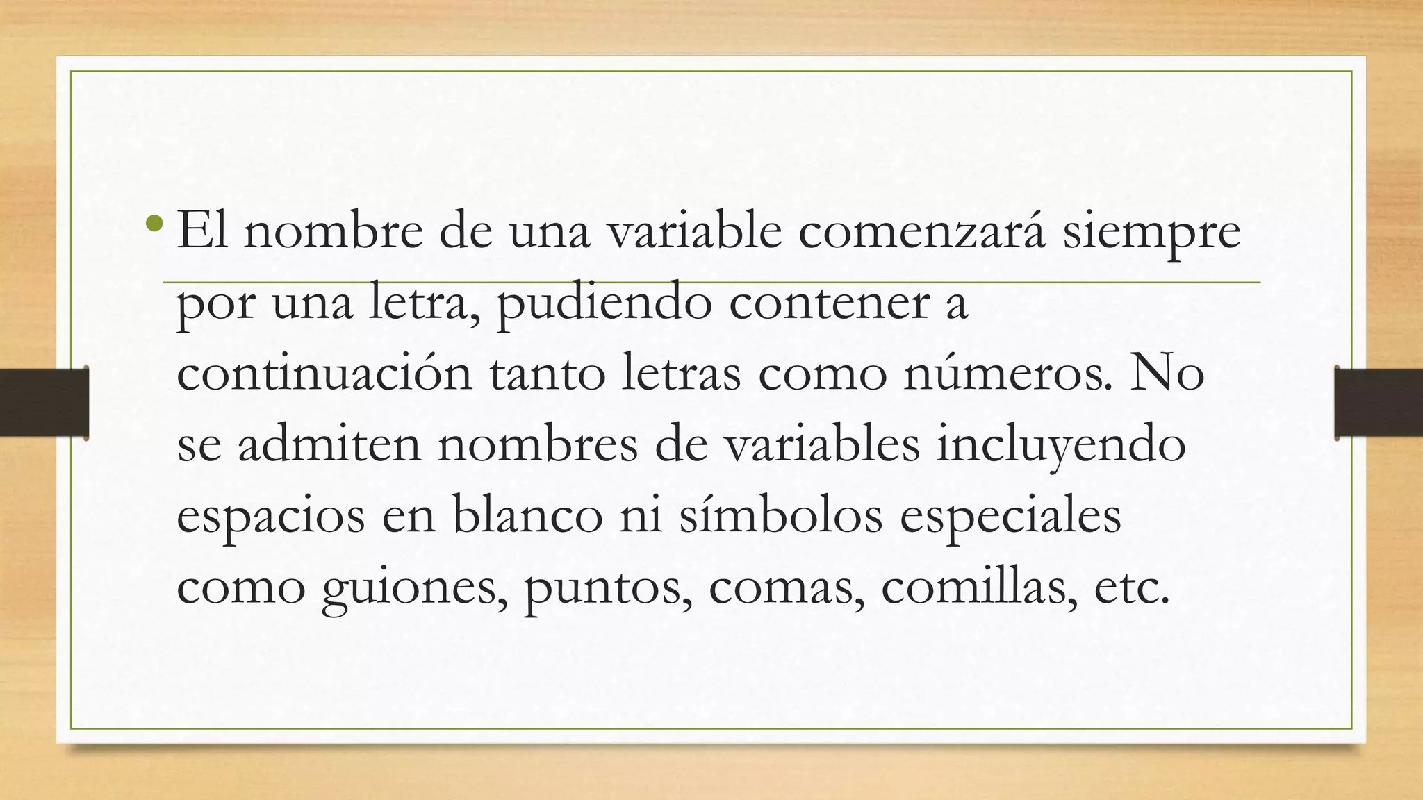 •El nombre de una variable comenzará siempre
por una letra, pudiendo contener a
continuación tanto letras como números. No
se admiten nombres de variables incluyendo
espacios en blanco ni símbolos especiales
como guiones, puntos, comas, comillas, etc.
 