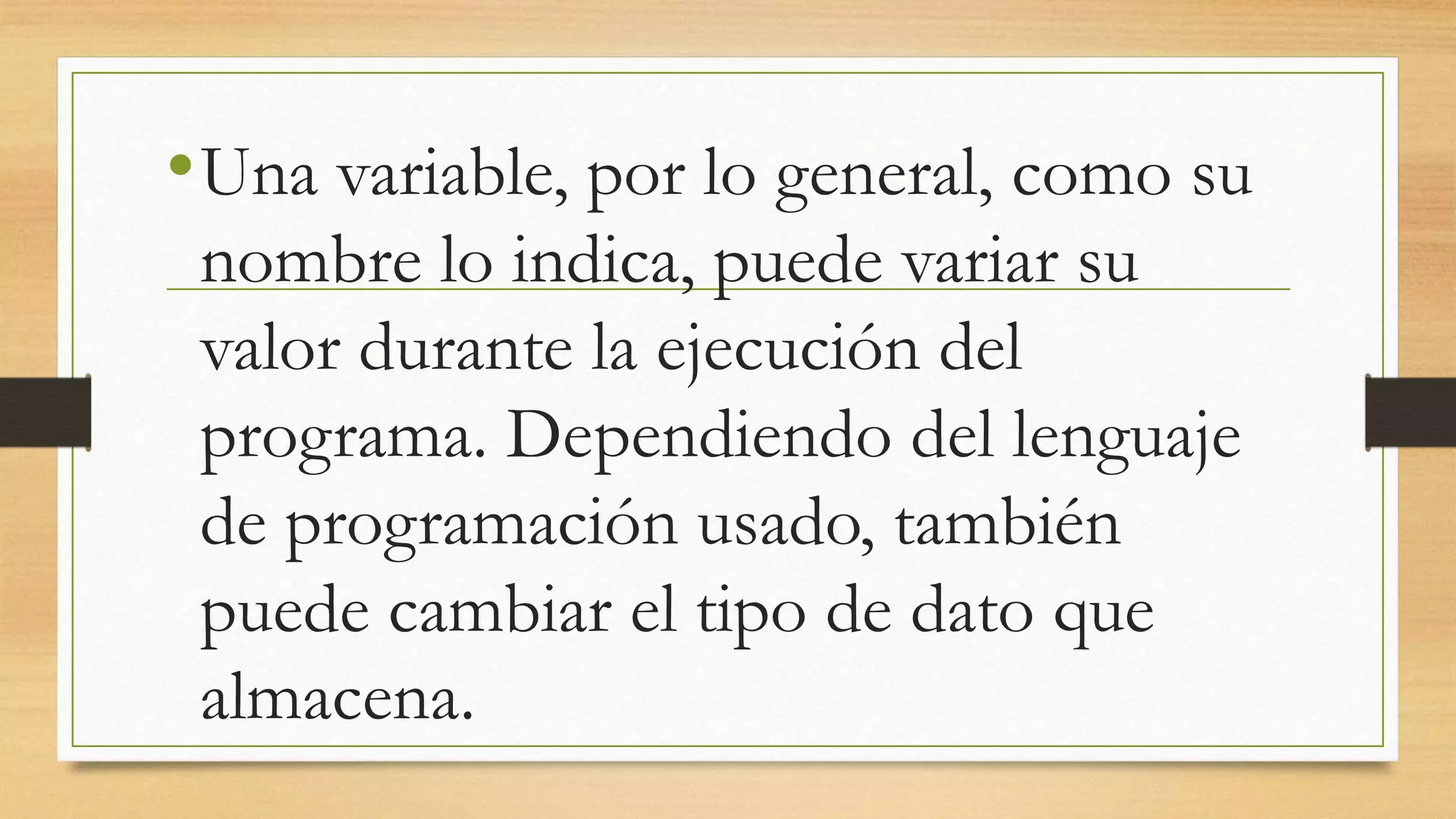 •Una variable, por lo general, como su
nombre lo indica, puede variar su
valor durante la ejecución del
programa. Dependiendo del lenguaje
de programación usado, también
puede cambiar el tipo de dato que
almacena.
 