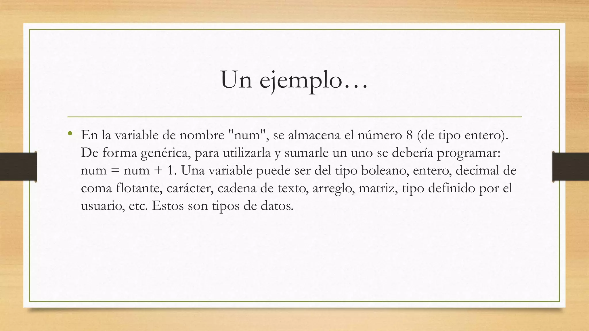 Un ejemplo…
• En la variable de nombre "num", se almacena el número 8 (de tipo entero).
De forma genérica, para utilizarla y sumarle un uno se debería programar:
num = num + 1. Una variable puede ser del tipo boleano, entero, decimal de
coma flotante, carácter, cadena de texto, arreglo, matriz, tipo definido por el
usuario, etc. Estos son tipos de datos.
 
