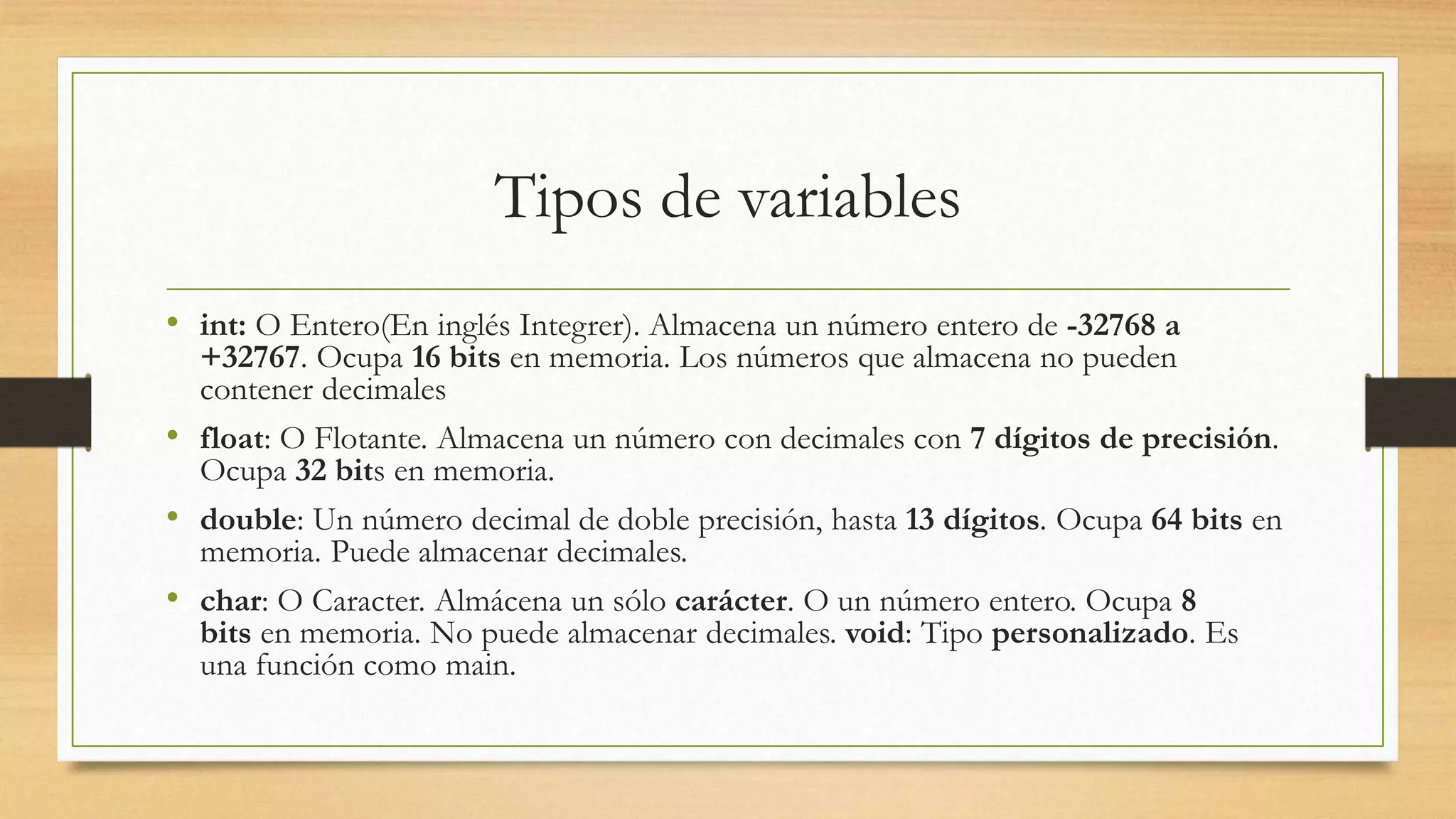 Tipos de variables
• int: O Entero(En inglés Integrer). Almacena un número entero de -32768 a
+32767. Ocupa 16 bits en memoria. Los números que almacena no pueden
contener decimales
• float: O Flotante. Almacena un número con decimales con 7 dígitos de precisión.
Ocupa 32 bits en memoria.
• double: Un número decimal de doble precisión, hasta 13 dígitos. Ocupa 64 bits en
memoria. Puede almacenar decimales.
• char: O Caracter. Almácena un sólo carácter. O un número entero. Ocupa 8
bits en memoria. No puede almacenar decimales. void: Tipo personalizado. Es
una función como main.
 