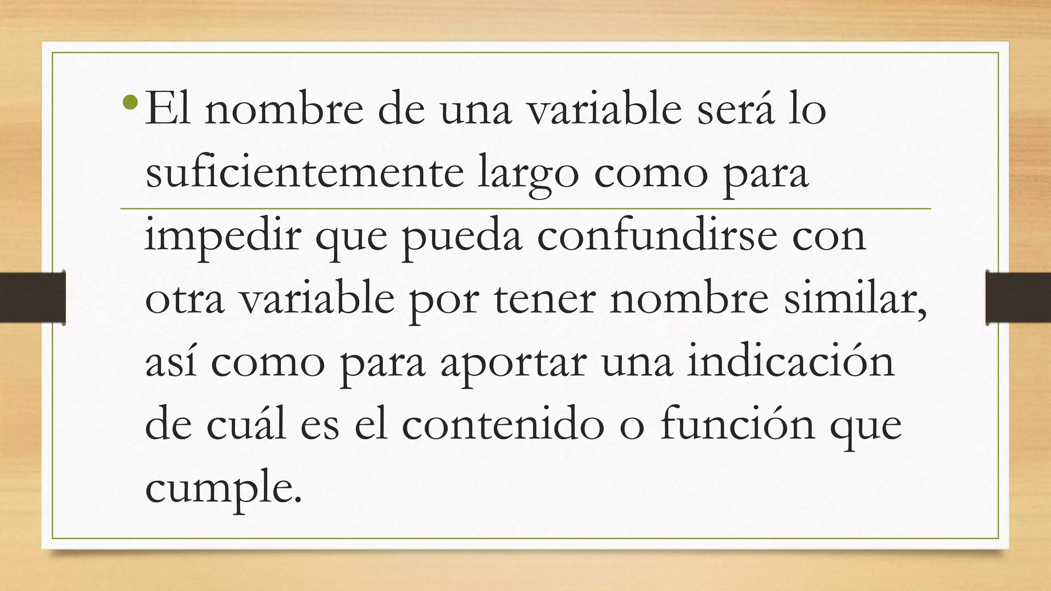 •El nombre de una variable será lo
suficientemente largo como para
impedir que pueda confundirse con
otra variable por tener nombre similar,
así como para aportar una indicación
de cuál es el contenido o función que
cumple.
 