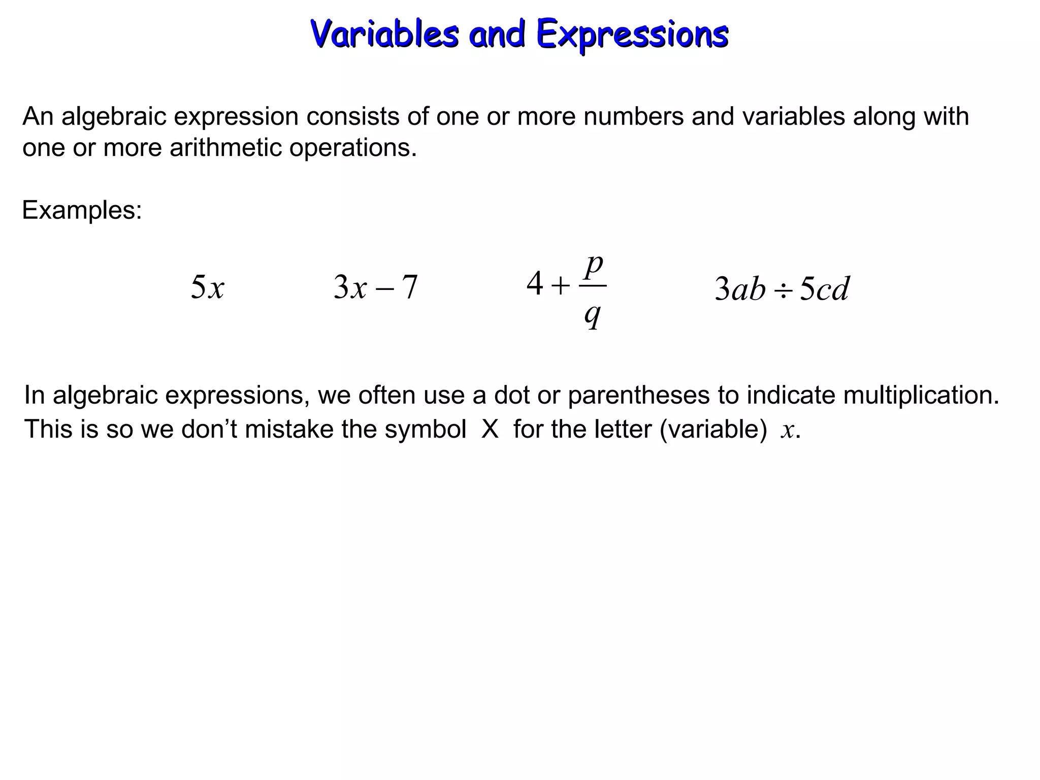 An algebraic expression consists of one or more numbers and variables along with one or more arithmetic operations. Examples: In algebraic expressions, we often use a dot or parentheses to indicate multiplication. This is so we don’t mistake the symbol  X  for the letter (variable)  x . Variables and Expressions  