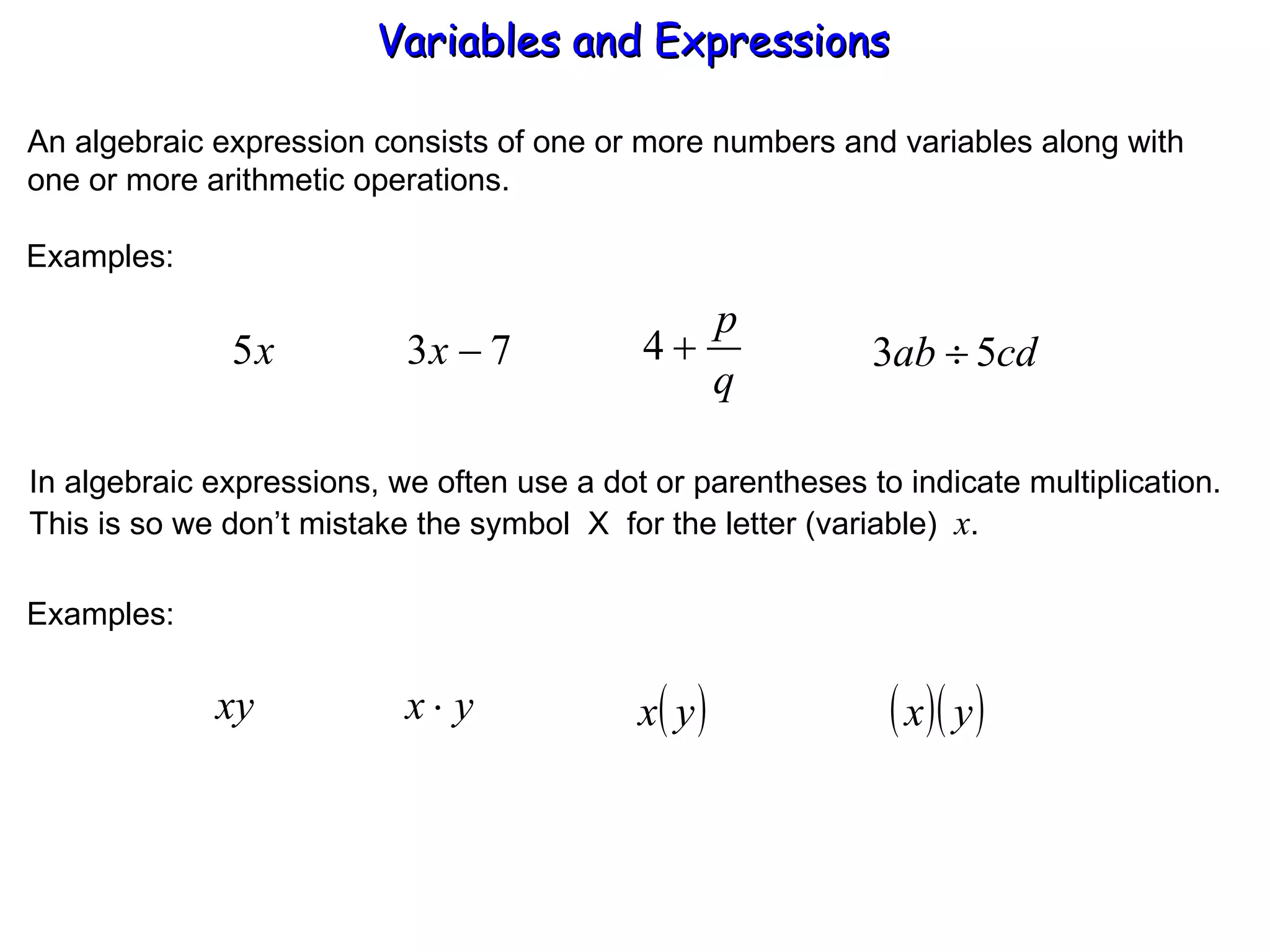 An algebraic expression consists of one or more numbers and variables along with one or more arithmetic operations. Examples: In algebraic expressions, we often use a dot or parentheses to indicate multiplication. This is so we don’t mistake the symbol  X  for the letter (variable)  x . Examples: Variables and Expressions  