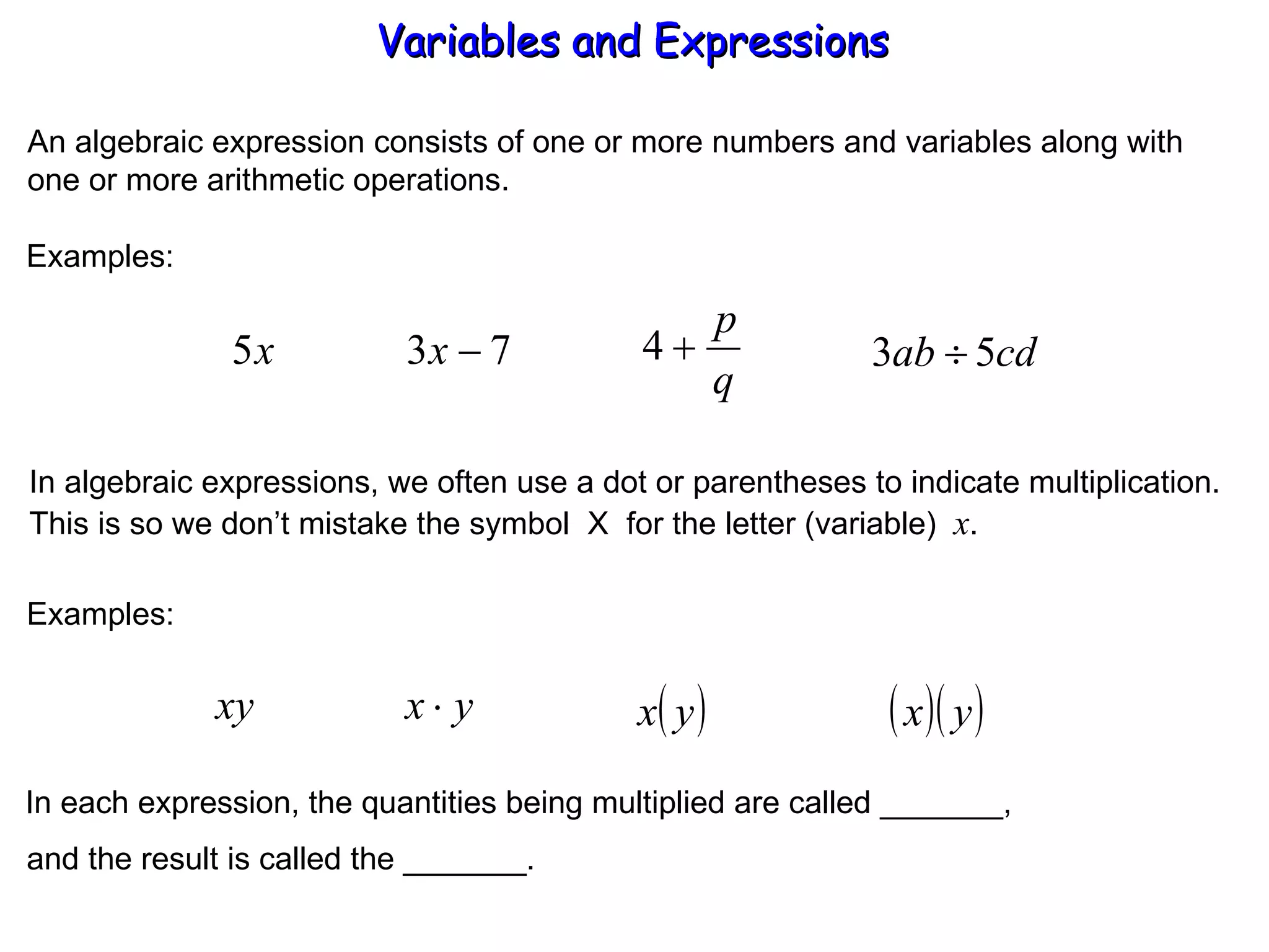 An algebraic expression consists of one or more numbers and variables along with one or more arithmetic operations. Examples: In algebraic expressions, we often use a dot or parentheses to indicate multiplication. This is so we don’t mistake the symbol  X  for the letter (variable)  x . Examples: In each expression, the quantities being multiplied are called _______, and the result is called the _______. Variables and Expressions  