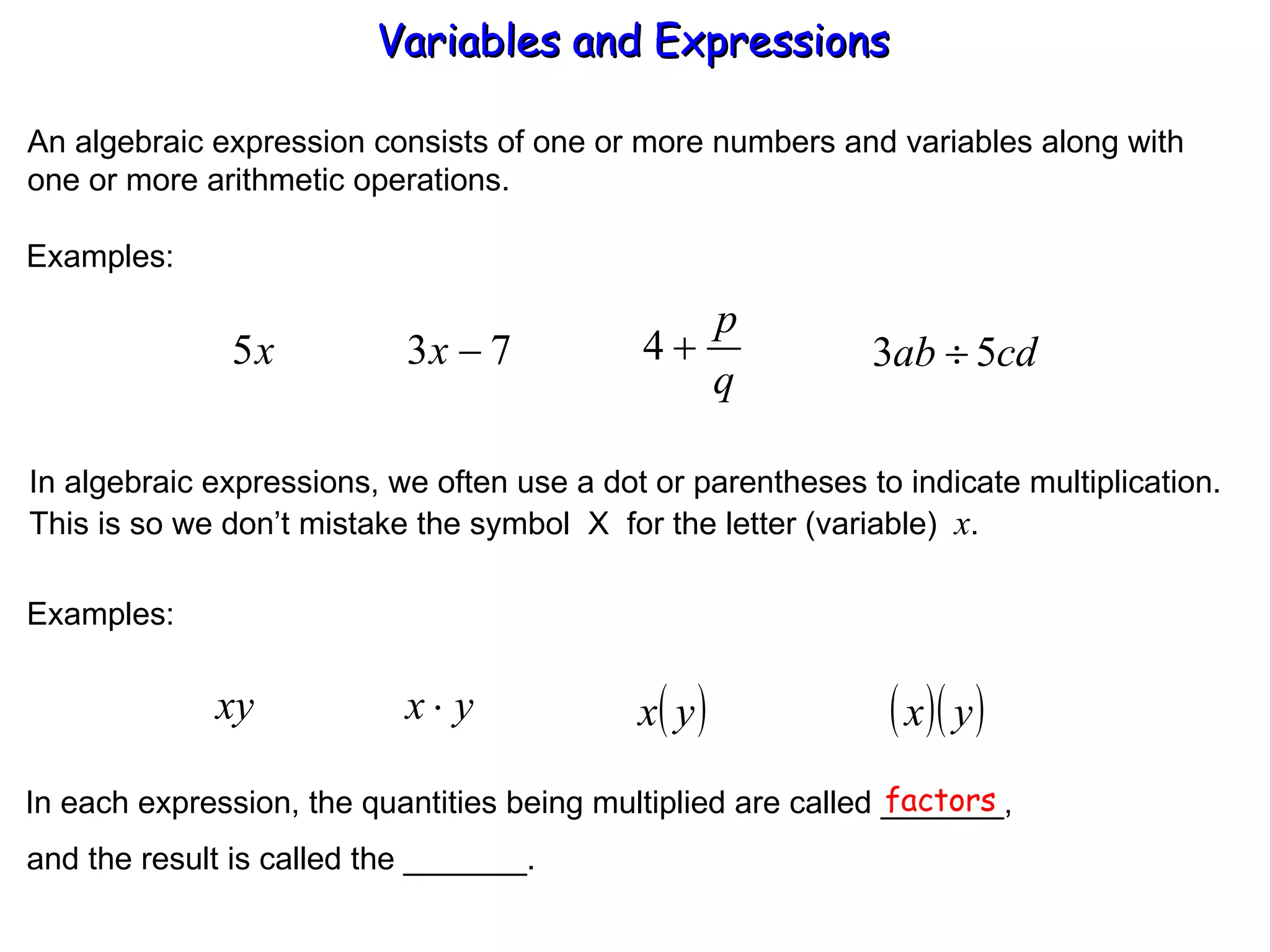An algebraic expression consists of one or more numbers and variables along with one or more arithmetic operations. Examples: In algebraic expressions, we often use a dot or parentheses to indicate multiplication. This is so we don’t mistake the symbol  X  for the letter (variable)  x . Examples: In each expression, the quantities being multiplied are called _______, factors and the result is called the _______. Variables and Expressions  
