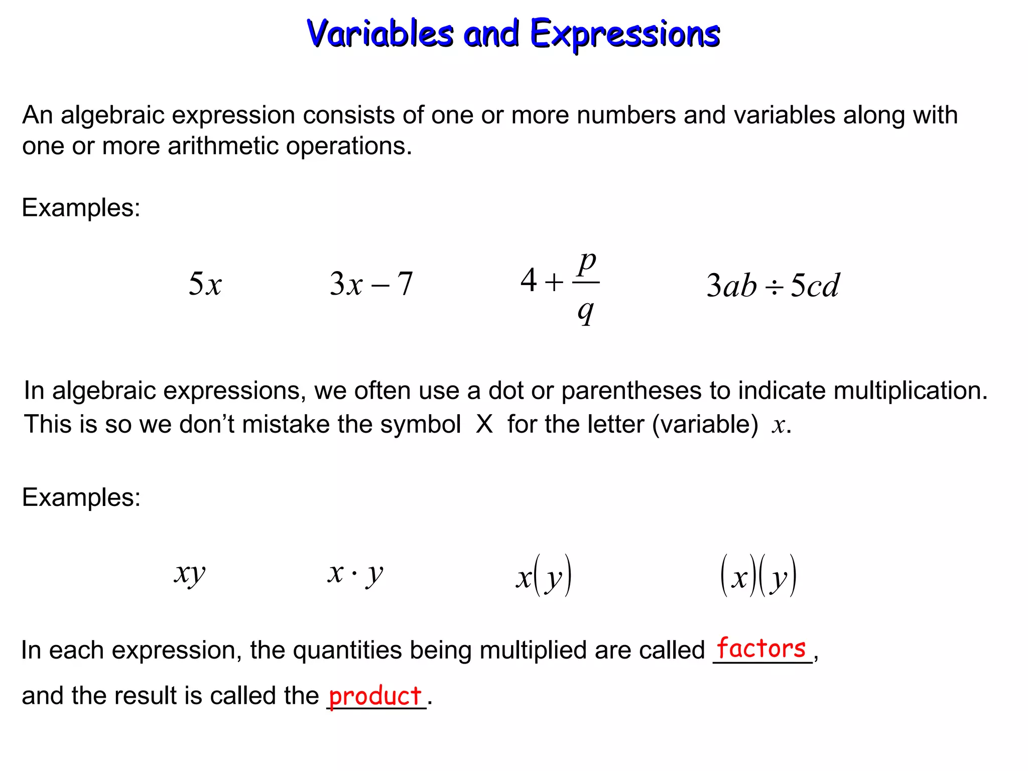 An algebraic expression consists of one or more numbers and variables along with one or more arithmetic operations. Examples: In algebraic expressions, we often use a dot or parentheses to indicate multiplication. This is so we don’t mistake the symbol  X  for the letter (variable)  x . Examples: In each expression, the quantities being multiplied are called _______, factors and the result is called the _______. product Variables and Expressions  