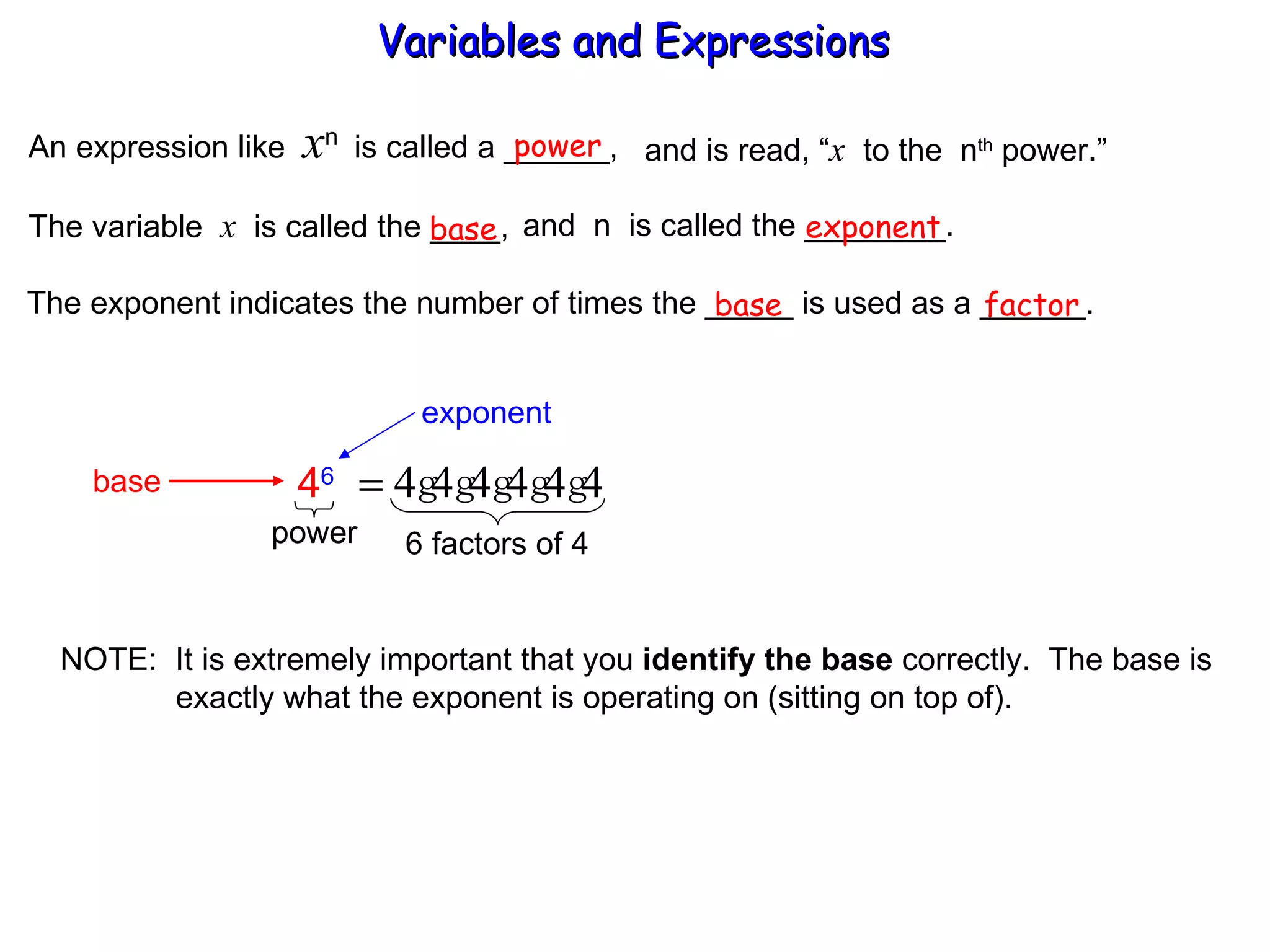 An expression like  x n  is called a ______, power and is read, “ x   to the  n th  power.” The variable  x   is called the ____,  and  n  is called the ________. base exponent The exponent indicates the number of times the _____ is used as a ______. base factor NOTE:  It is extremely important that you  identify the base  correctly.  The base is   exactly what the exponent is operating on (sitting on top of). Variables and Expressions  exponent base 4 6 power 6 factors of 4 