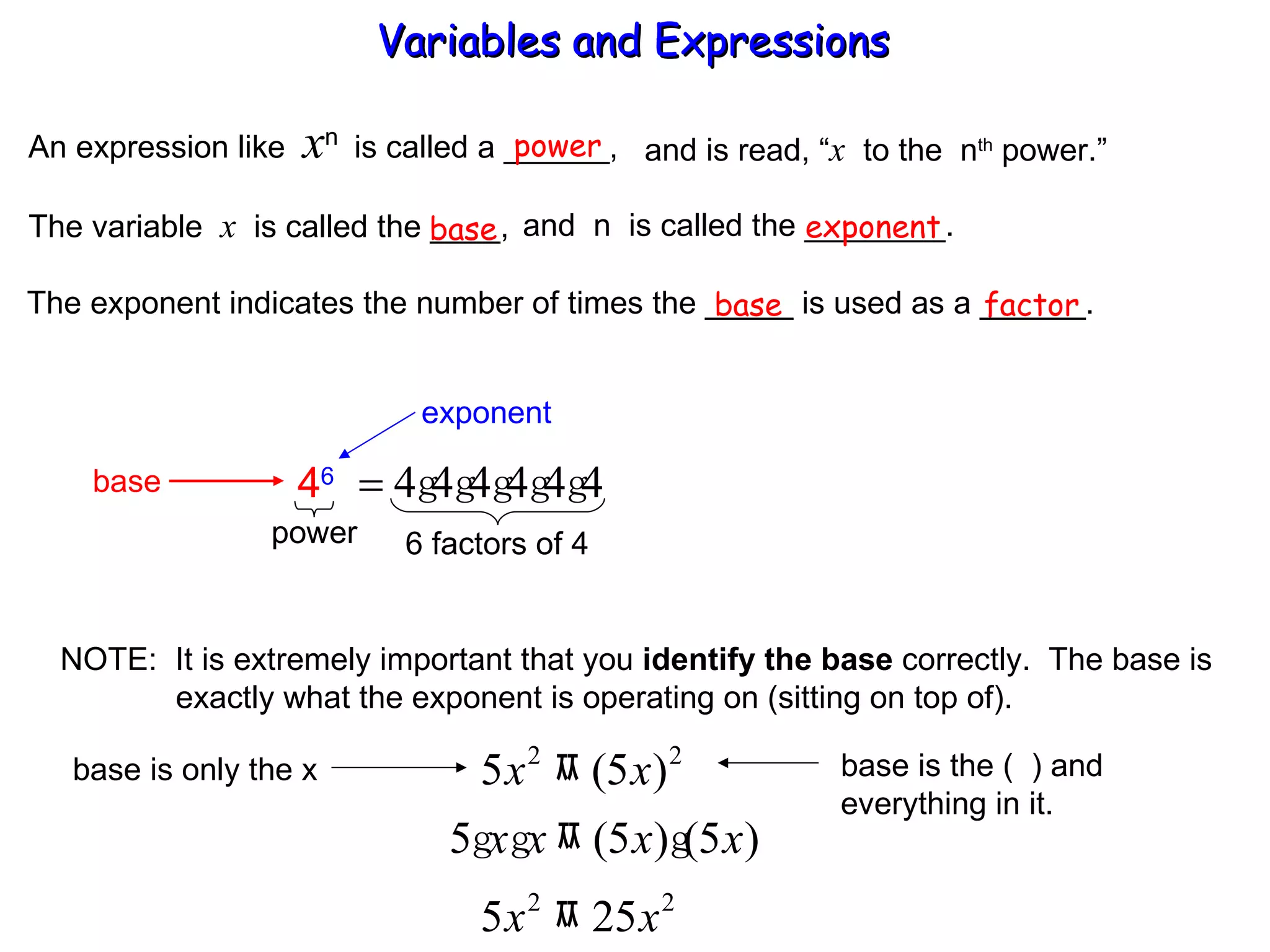 An expression like  x n  is called a ______, power and is read, “ x   to the  n th  power.” The variable  x   is called the ____,  and  n  is called the ________. base exponent The exponent indicates the number of times the _____ is used as a ______. base factor NOTE:  It is extremely important that you  identify the base  correctly.  The base is   exactly what the exponent is operating on (sitting on top of). Variables and Expressions  exponent base 4 6 power 6 factors of 4 base is only the x base is the (  ) and  everything in it. 