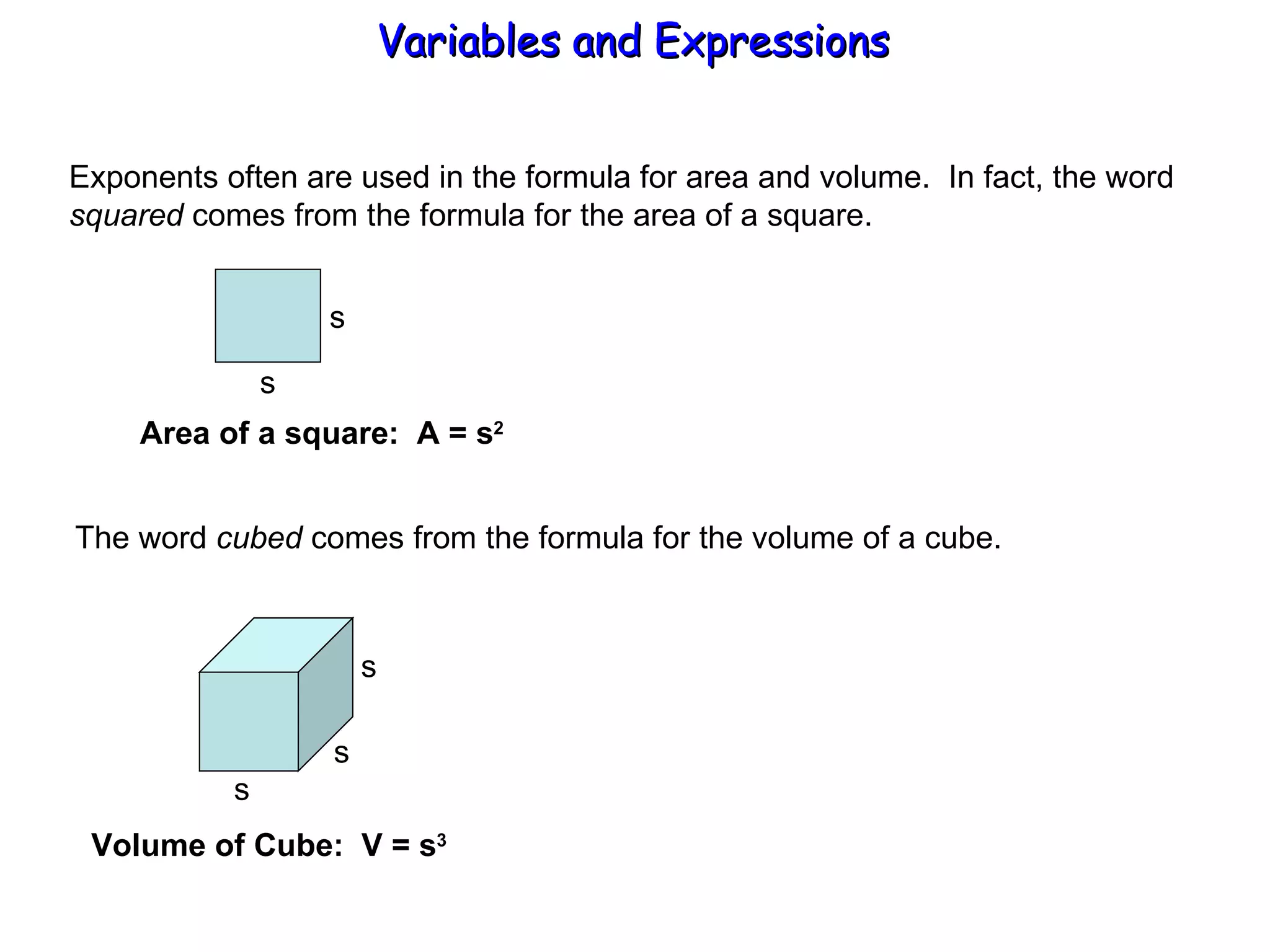 Exponents often are used in the formula for area and volume.  In fact, the word squared  comes from the formula for the area of a square. Variables and Expressions  s s Area of a square:  A = s 2 The word  cubed  comes from the formula for the volume of a cube. s s s Volume of Cube:  V = s 3 