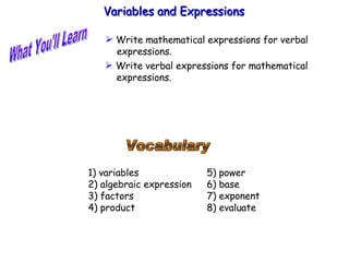 What You'll Learn Vocabulary 1) variables 2) algebraic expression 3) factors 4) product Variables and Expressions  ,[object Object],[object Object],5) power 6) base 7) exponent 8) evaluate 