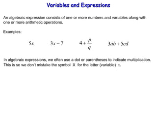 An algebraic expression consists of one or more numbers and variables along with one or more arithmetic operations. Examples: In algebraic expressions, we often use a dot or parentheses to indicate multiplication. This is so we don’t mistake the symbol  X  for the letter (variable)  x . Variables and Expressions  