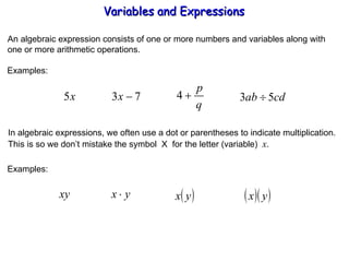 An algebraic expression consists of one or more numbers and variables along with one or more arithmetic operations. Examples: In algebraic expressions, we often use a dot or parentheses to indicate multiplication. This is so we don’t mistake the symbol  X  for the letter (variable)  x . Examples: Variables and Expressions  