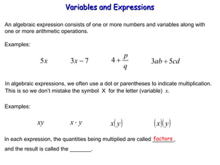 An algebraic expression consists of one or more numbers and variables along with one or more arithmetic operations. Examples: In algebraic expressions, we often use a dot or parentheses to indicate multiplication. This is so we don’t mistake the symbol  X  for the letter (variable)  x . Examples: In each expression, the quantities being multiplied are called _______, factors and the result is called the _______. Variables and Expressions  