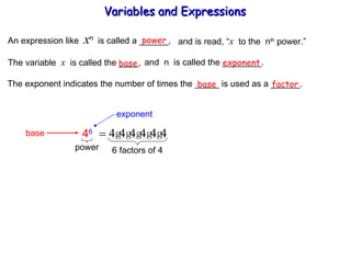 An expression like  x n  is called a ______, power and is read, “ x   to the  n th  power.” The variable  x   is called the ____,  and  n  is called the ________. base exponent The exponent indicates the number of times the _____ is used as a ______. base factor Variables and Expressions  exponent base 4 6 power 6 factors of 4 