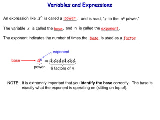 An expression like  x n  is called a ______, power and is read, “ x   to the  n th  power.” The variable  x   is called the ____,  and  n  is called the ________. base exponent The exponent indicates the number of times the _____ is used as a ______. base factor NOTE:  It is extremely important that you  identify the base  correctly.  The base is   exactly what the exponent is operating on (sitting on top of). Variables and Expressions  exponent base 4 6 power 6 factors of 4 