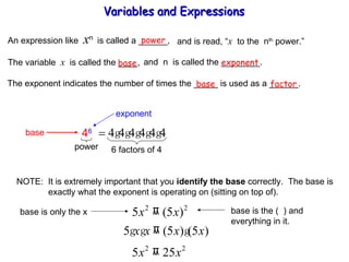 An expression like  x n  is called a ______, power and is read, “ x   to the  n th  power.” The variable  x   is called the ____,  and  n  is called the ________. base exponent The exponent indicates the number of times the _____ is used as a ______. base factor NOTE:  It is extremely important that you  identify the base  correctly.  The base is   exactly what the exponent is operating on (sitting on top of). Variables and Expressions  exponent base 4 6 power 6 factors of 4 base is only the x base is the (  ) and  everything in it. 