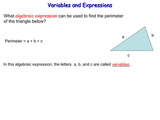 What  algebraic expression  can be used to find the perimeter  of the triangle below? Perimeter = a + b + c  In this algebraic expression, the letters  a, b, and c are called ________. variables Variables and Expressions  a b  c 