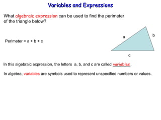 What  algebraic expression  can be used to find the perimeter  of the triangle below? Perimeter = a + b + c  In this algebraic expression, the letters  a, b, and c are called ________. variables In algebra,  variables  are symbols used to represent unspecified numbers or values. Variables and Expressions  a b  c 