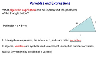 What  algebraic expression  can be used to find the perimeter  of the triangle below? Perimeter = a + b + c  In this algebraic expression, the letters  a, b, and c are called ________. variables In algebra,  variables  are symbols used to represent unspecified numbers or values. NOTE:  Any letter may be used as a variable. Variables and Expressions  a b  c 