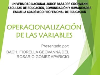 OPERACIONALIZACIÓN
DE LAS VARIABLES
Presentado por:
BACH. FIORELLA GEOVANNA DEL
ROSARIO GOMEZ APARICIO
UNIVERSIDAD NACIONAL JORGE BASADRE GROHMANN
FACULTAD DE EDUCACIÓN, COMUNICACIÓN Y HUMANIDADES
ESCUELA ACADÉMICO PROFESIONAL DE EDUCACIÓN
 