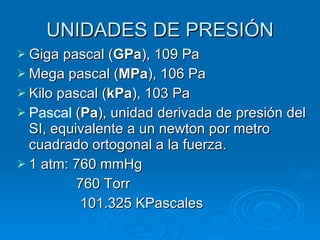 UNIDADES DE PRESIÓN Giga pascal ( GPa ), 109 Pa  Mega pascal ( MPa ), 106 Pa  Kilo pascal ( kPa ), 103 Pa  Pascal  ( Pa ), unidad derivada de presión del SI, equivalente a un newton por metro cuadrado ortogonal a la fuerza.  1 atm: 760 mmHg 760 Torr 101.325 KPascales 