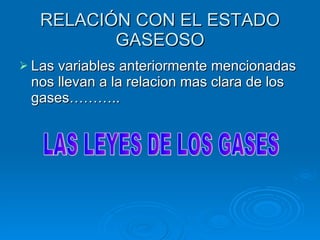 RELACIÓN CON EL ESTADO GASEOSO Las variables anteriormente mencionadas  nos llevan a la relacion mas clara de los gases……….. LAS LEYES DE LOS GASES 