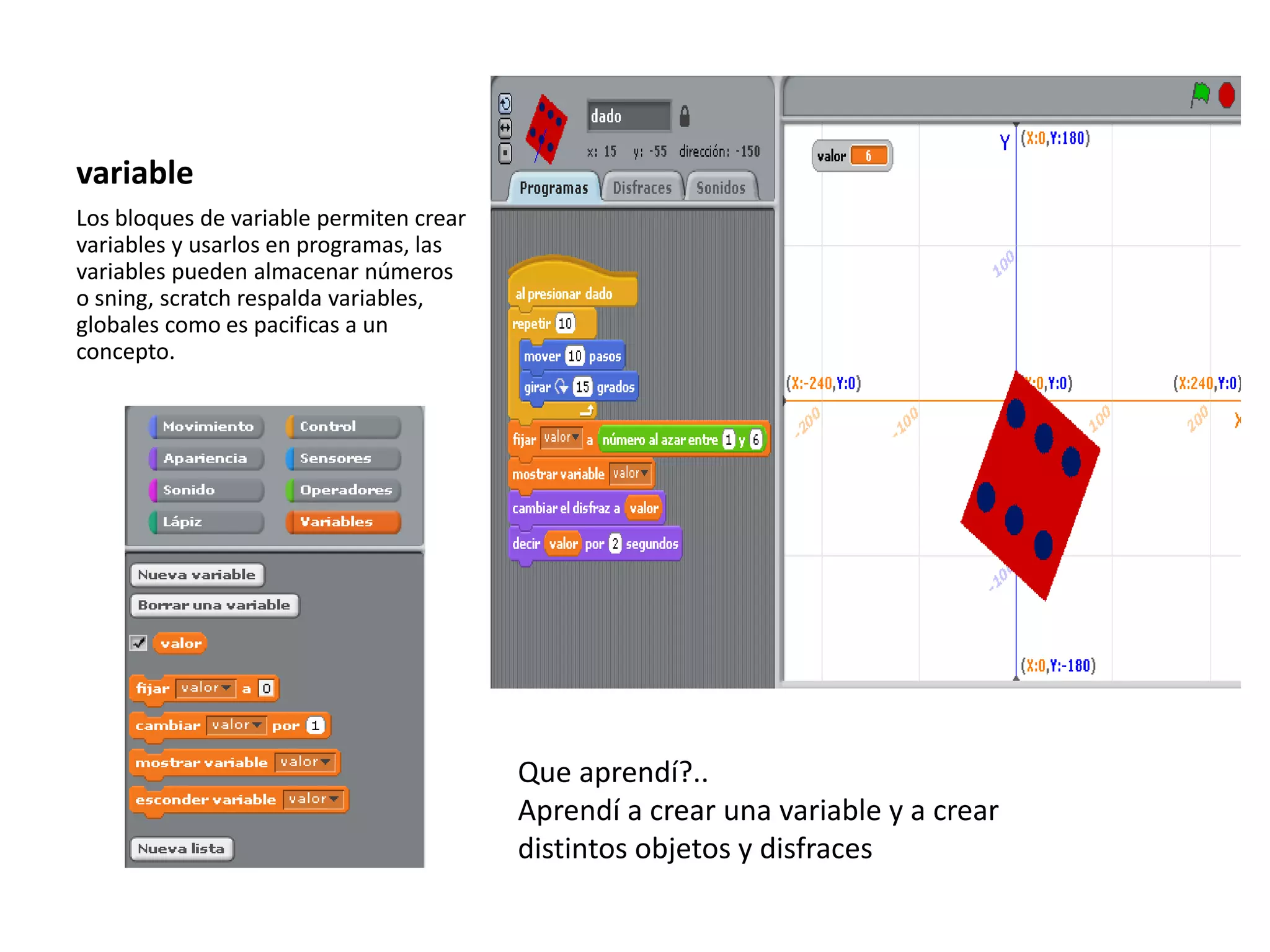 variable
Los bloques de variable permiten crear
variables y usarlos en programas, las
variables pueden almacenar números
o sning, scratch respalda variables,
globales como es pacificas a un
concepto.
Que aprendí?..
Aprendí a crear una variable y a crear
distintos objetos y disfraces