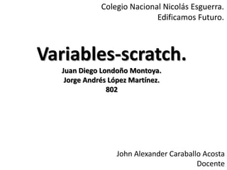 Variables-scratch.
Juan Diego Londoño Montoya.
Jorge Andrés López Martínez.
802
John Alexander Caraballo Acosta
Docente
Colegio Nacional Nicolás Esguerra.
Edificamos Futuro.
 