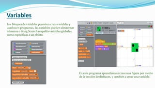 Variables
Los bl0ques de variables permiten crear variables y
usarlos en programas, las variables pueden almacenar
números o Sting Scratch respalda variables globales,
como especificas a un objeto.
En este programa aprendimos a crear una figura por medio
de la sección de disfraces, y también a crear una variable.