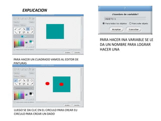 EXPLICACION
PARA HACER UN CUADRADO VAMOS AL EDITOR DE
PINTURAS
LUEGO SE DA CLIC EN EL CIRCULO PARA CREAR EU
CIRCULO PARA CREAR UN DADO
PARA HACER INA VARIABLE SE LE
DA UN NOMBRE PARA LOGRAR
HACER UNA
 