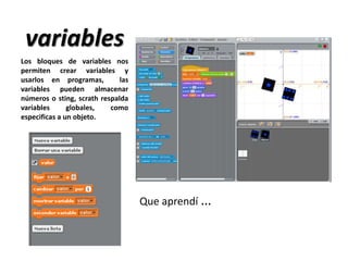 variables
Que aprendí …
Los bloques de variables nos
permiten crear variables y
usarlos en programas, las
variables pueden almacenar
números o sting, scrath respalda
variables globales, como
especificas a un objeto.
