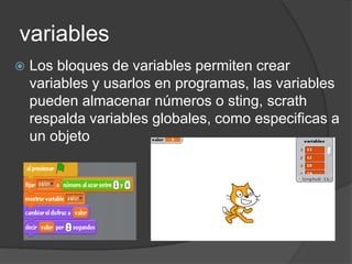 variables
Los bloques de variables permiten crear
variables y usarlos en programas, las variables
pueden almacenar números o sting, scrath
respalda variables globales, como especificas a
un objeto